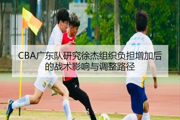 CBA广东队研究徐杰组织负担增加后的战术影响与调整路径