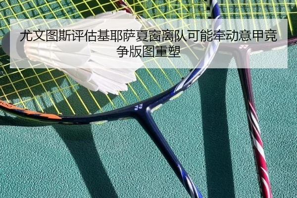 尤文图斯评估基耶萨夏窗离队可能牵动意甲竞争版图重塑