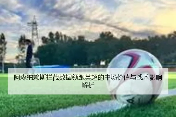 阿森纳赖斯拦截数据领跑英超的中场价值与战术影响解析